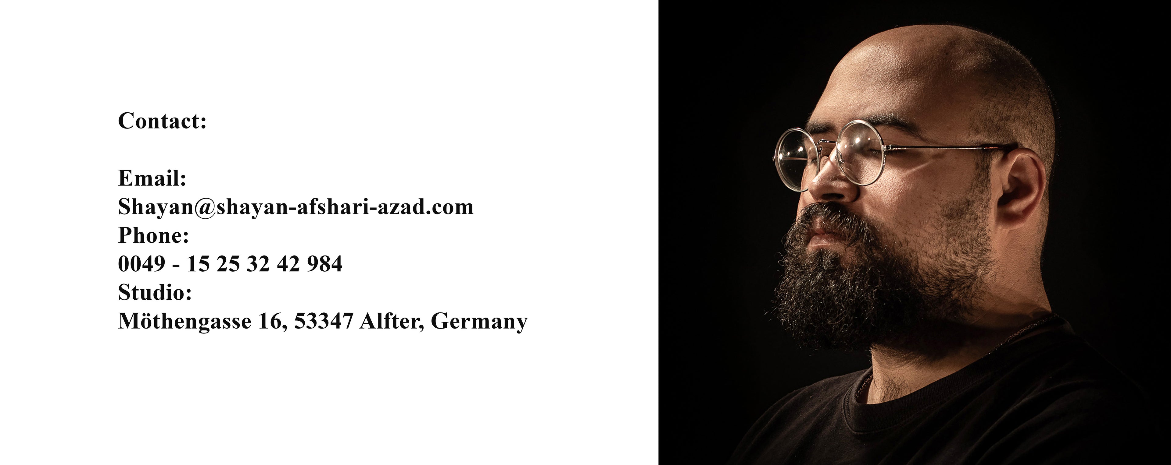 Email 
shayan@Shayan-afshari-azad.com
Phone:
0049 1525 32 42 984
Studio: 
Möthengasse 16, 53347 Alfter, Germany